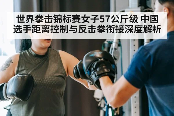 世界拳击锦标赛女子57公斤级 中国选手距离控制与反击拳衔接深度解析